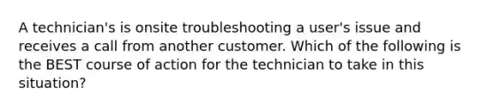 A technician's is onsite troubleshooting a user's issue and receives a call from another customer. Which of the following is the BEST course of action for the technician to take in this situation?