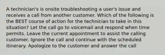 A technician's is onsite troubleshooting a user's issue and receives a call from another customer. Which of the following is the BEST course of action for the technician to take in this situation? Let the call go to voicemail and respond when time permits. Leave the current appointment to assist the calling customer. Ignore the call and continue with the scheduled itinerary. Apologize to the customer and answer the call