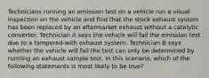 Technicians running an emission test on a vehicle run a visual inspection on the vehicle and find that the stock exhaust system has been replaced by an aftermarket exhaust without a catalytic converter. Technician A says the vehicle will fail the emission test due to a​ tampered-with exhaust system. Technician B says whether the vehicle will fail the test can only be determined by running an exhaust sample test. In this​ scenario, which of the following statements is most likely to be​ true?