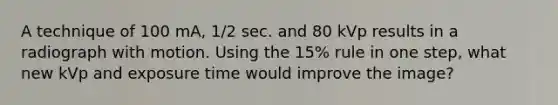 A technique of 100 mA, 1/2 sec. and 80 kVp results in a radiograph with motion. Using the 15% rule in one step, what new kVp and exposure time would improve the image?