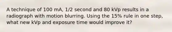 A technique of 100 mA, 1/2 second and 80 kVp results in a radiograph with motion blurring. Using the 15% rule in one step, what new kVp and exposure time would improve it?