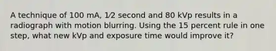 A technique of 100 mA, 1⁄2 second and 80 kVp results in a radiograph with motion blurring. Using the 15 percent rule in one step, what new kVp and exposure time would improve it?