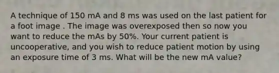 A technique of 150 mA and 8 ms was used on the last patient for a foot image . The image was overexposed then so now you want to reduce the mAs by 50%. Your current patient is uncooperative, and you wish to reduce patient motion by using an exposure time of 3 ms. What will be the new mA value?