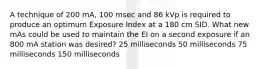 A technique of 200 mA, 100 msec and 86 kVp is required to produce an optimum Exposure Index at a 180 cm SID. What new mAs could be used to maintain the EI on a second exposure if an 800 mA station was desired? 25 milliseconds 50 milliseconds 75 milliseconds 150 milliseconds