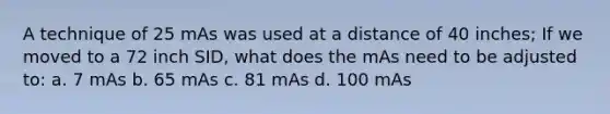 A technique of 25 mAs was used at a distance of 40 inches; If we moved to a 72 inch SID, what does the mAs need to be adjusted to: a. 7 mAs b. 65 mAs c. 81 mAs d. 100 mAs