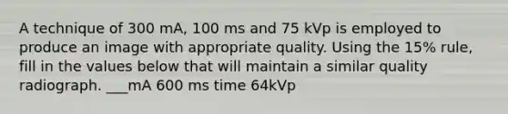 A technique of 300 mA, 100 ms and 75 kVp is employed to produce an image with appropriate quality. Using the 15% rule, fill in the values below that will maintain a similar quality radiograph. ___mA 600 ms time 64kVp