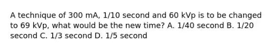 A technique of 300 mA, 1/10 second and 60 kVp is to be changed to 69 kVp, what would be the new time? A. 1/40 second B. 1/20 second C. 1/3 second D. 1/5 second