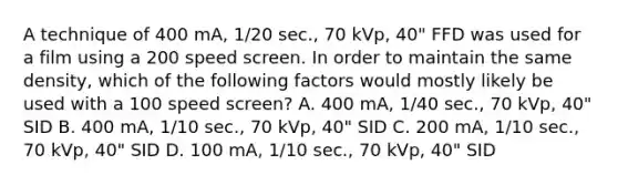 A technique of 400 mA, 1/20 sec., 70 kVp, 40" FFD was used for a film using a 200 speed screen. In order to maintain the same density, which of the following factors would mostly likely be used with a 100 speed screen? A. 400 mA, 1/40 sec., 70 kVp, 40" SID B. 400 mA, 1/10 sec., 70 kVp, 40" SID C. 200 mA, 1/10 sec., 70 kVp, 40" SID D. 100 mA, 1/10 sec., 70 kVp, 40" SID