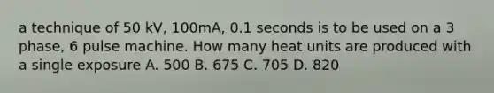 a technique of 50 kV, 100mA, 0.1 seconds is to be used on a 3 phase, 6 pulse machine. How many heat units are produced with a single exposure A. 500 B. 675 C. 705 D. 820