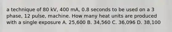 a technique of 80 kV, 400 mA, 0.8 seconds to be used on a 3 phase, 12 pulse, machine. How many heat units are produced with a single exposure A. 25,600 B. 34,560 C. 36,096 D. 38,100