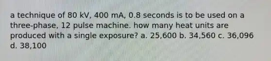 a technique of 80 kV, 400 mA, 0.8 seconds is to be used on a three-phase, 12 pulse machine. how many heat units are produced with a single exposure? a. 25,600 b. 34,560 c. 36,096 d. 38,100