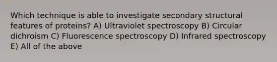 Which technique is able to investigate secondary structural features of proteins? A) Ultraviolet spectroscopy B) Circular dichroism C) Fluorescence spectroscopy D) Infrared spectroscopy E) All of the above