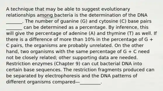 A technique that may be able to suggest evolutionary relationships among bacteria is the determination of the DNA _______. The number of guanine (G) and cytosine (C) base pairs _______ can be determined as a percentage. By inference, this will give the percentage of adenine (A) and thymine (T) as well. If there is a difference of more than 10% in the percentage of G + C pairs, the organisms are probably unrelated. On the other hand, two organisms with the same percentage of G + C need not be closely related; other supporting data are needed. Restriction enzymes (Chapter 9) can cut bacterial DNA into certain base sequences. The restriction fragments produced can be separated by electrophoresis and the DNA patterns of different organisms compared—_________.