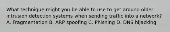 What technique might you be able to use to get around older intrusion detection systems when sending traffic into a network? A. Fragmentation B. ARP spoofing C. Phishing D. DNS hijacking