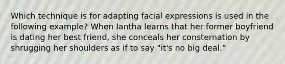 Which technique is for adapting facial expressions is used in the following example? When Iantha learns that her former boyfriend is dating her best friend, she conceals her consternation by shrugging her shoulders as if to say "it's no big deal."