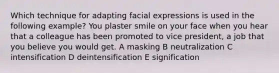 Which technique for adapting facial expressions is used in the following example? You plaster smile on your face when you hear that a colleague has been promoted to vice president, a job that you believe you would get. A masking B neutralization C intensification D deintensification E signification