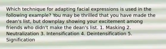 Which technique for adapting facial expressions is used in the following example? You may be thrilled that you have made the dean's list, but downplay showing your excitement among friends who didn't make the dean's list. 1. Masking 2. Neutralization 3. Intensification 4. Deintensification 5. Signification