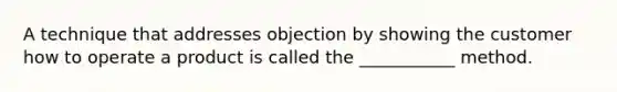 A technique that addresses objection by showing the customer how to operate a product is called the ___________ method.