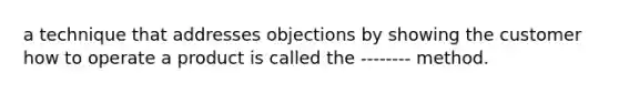 a technique that addresses objections by showing the customer how to operate a product is called the -------- method.