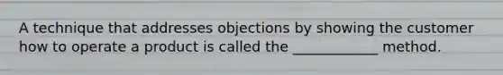 A technique that addresses objections by showing the customer how to operate a product is called the ____________ method.