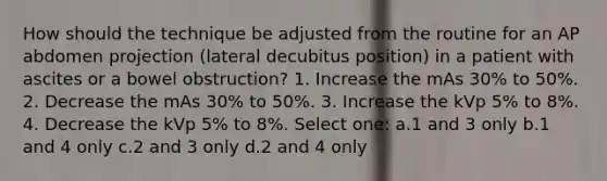 How should the technique be adjusted from the routine for an AP abdomen projection (lateral decubitus position) in a patient with ascites or a bowel obstruction? 1. Increase the mAs 30% to 50%. 2. Decrease the mAs 30% to 50%. 3. Increase the kVp 5% to 8%. 4. Decrease the kVp 5% to 8%. Select one: a.1 and 3 only b.1 and 4 only c.2 and 3 only d.2 and 4 only