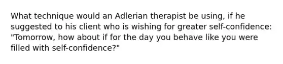 What technique would an Adlerian therapist be using, if he suggested to his client who is wishing for greater self-confidence: "Tomorrow, how about if for the day you behave like you were filled with self-confidence?"