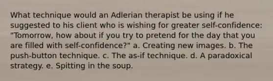 What technique would an Adlerian therapist be using if he suggested to his client who is wishing for greater self-confidence: "Tomorrow, how about if you try to pretend for the day that you are filled with self-confidence?" a. Creating new images. b. The push-button technique. c. The as-if technique. d. A paradoxical strategy. e. Spitting in the soup.