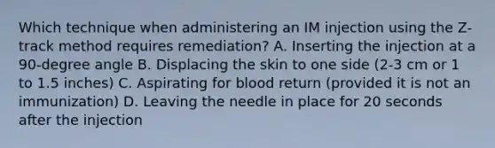 Which technique when administering an IM injection using the Z-track method requires remediation? A. Inserting the injection at a 90-degree angle B. Displacing the skin to one side (2-3 cm or 1 to 1.5 inches) C. Aspirating for blood return (provided it is not an immunization) D. Leaving the needle in place for 20 seconds after the injection