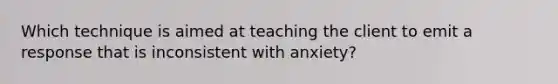 Which technique is aimed at teaching the client to emit a response that is inconsistent with anxiety?