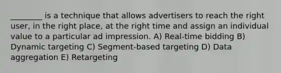 ________ is a technique that allows advertisers to reach the right user, in the right place, at the right time and assign an individual value to a particular ad impression. A) Real-time bidding B) Dynamic targeting C) Segment-based targeting D) Data aggregation E) Retargeting