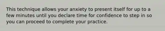 This technique allows your anxiety to present itself for up to a few minutes until you declare time for confidence to step in so you can proceed to complete your practice.