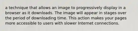 a technique that allows an image to progressively display in a browser as it downloads. The image will appear in stages over the period of downloading time. This action makes your pages more accessible to users with slower Internet connections.