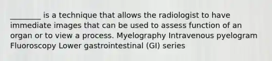 ________ is a technique that allows the radiologist to have immediate images that can be used to assess function of an organ or to view a process. Myelography Intravenous pyelogram Fluoroscopy Lower gastrointestinal (GI) series