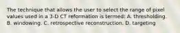 The technique that allows the user to select the range of pixel values used in a 3-D CT reformation is termed: A. thresholding. B. windowing. C. retrospective reconstruction. D. targeting