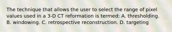 The technique that allows the user to select the range of pixel values used in a 3-D CT reformation is termed: A. thresholding. B. windowing. C. retrospective reconstruction. D. targeting