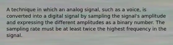 A technique in which an analog signal, such as a voice, is converted into a digital signal by sampling the signal's amplitude and expressing the different amplitudes as a binary number. The sampling rate must be at least twice the highest frequency in the signal.