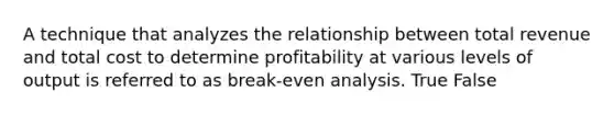 A technique that analyzes the relationship between total revenue and total cost to determine profitability at various levels of output is referred to as break-even analysis. True False