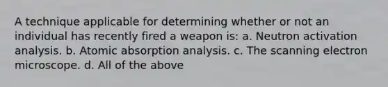 A technique applicable for determining whether or not an individual has recently fired a weapon is: a. Neutron activation analysis. b. Atomic absorption analysis. c. The scanning electron microscope. d. All of the above