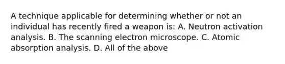 A technique applicable for determining whether or not an individual has recently fired a weapon​ is: A. Neutron activation analysis. B. The scanning electron microscope. C. Atomic absorption analysis. D. All of the above