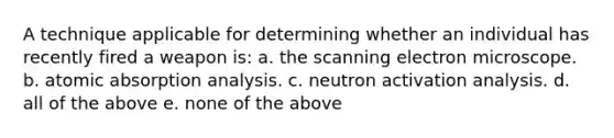 A technique applicable for determining whether an individual has recently fired a weapon is: a. the scanning electron microscope. b. atomic absorption analysis. c. neutron activation analysis. d. all of the above e. none of the above