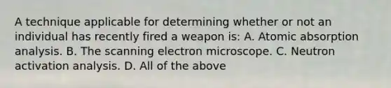 A technique applicable for determining whether or not an individual has recently fired a weapon​ is: A. Atomic absorption analysis. B. The scanning electron microscope. C. Neutron activation analysis. D. All of the above