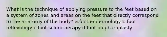 What is the technique of applying pressure to the feet based on a system of zones and areas on the feet that directly correspond to the anatomy of the body? a.foot endermology b.foot reflexology c.foot sclerotherapy d.foot blepharoplasty