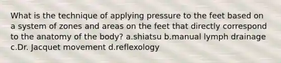 What is the technique of applying pressure to the feet based on a system of zones and areas on the feet that directly correspond to the anatomy of the body? a.shiatsu b.manual lymph drainage c.Dr. Jacquet movement d.reflexology