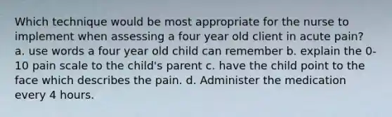 Which technique would be most appropriate for the nurse to implement when assessing a four year old client in acute pain? a. use words a four year old child can remember b. explain the 0-10 pain scale to the child's parent c. have the child point to the face which describes the pain. d. Administer the medication every 4 hours.