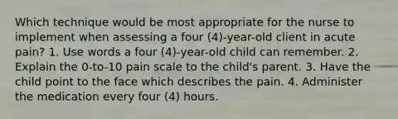 Which technique would be most appropriate for the nurse to implement when assessing a four (4)-year-old client in acute pain? 1. Use words a four (4)-year-old child can remember. 2. Explain the 0-to-10 pain scale to the child's parent. 3. Have the child point to the face which describes the pain. 4. Administer the medication every four (4) hours.