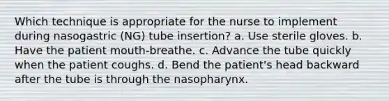 Which technique is appropriate for the nurse to implement during nasogastric (NG) tube insertion? a. Use sterile gloves. b. Have the patient mouth-breathe. c. Advance the tube quickly when the patient coughs. d. Bend the patient's head backward after the tube is through the nasopharynx.