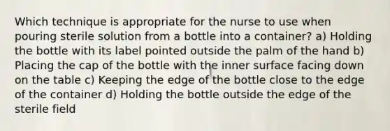 Which technique is appropriate for the nurse to use when pouring sterile solution from a bottle into a container? a) Holding the bottle with its label pointed outside the palm of the hand b) Placing the cap of the bottle with the inner surface facing down on the table c) Keeping the edge of the bottle close to the edge of the container d) Holding the bottle outside the edge of the sterile field