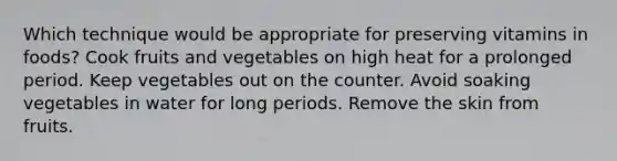 Which technique would be appropriate for preserving vitamins in foods? Cook fruits and vegetables on high heat for a prolonged period. Keep vegetables out on the counter. Avoid soaking vegetables in water for long periods. Remove the skin from fruits.