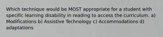 Which technique would be MOST appropriate for a student with specific learning disability in reading to access the curriculum. a) Modifications b) Assistive Technology c) Accommodations d) adaptations