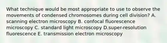 What technique would be most appropriate to use to observe the movements of condensed chromosomes during cell division? A. scanning electron microscopy B. confocal fluorescence microscopy C. standard light microscopy D.super-resolution fluorescence E. transmission electron microscopy